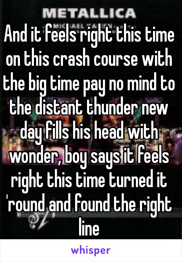 And it feels right this time on this crash course with the big time pay no mind to the distant thunder new day fills his head with wonder, boy says it feels right this time turned it 'round and found the right line