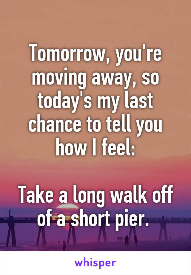 Tomorrow, you're moving away, so today's my last chance to tell you how I feel:

Take a long walk off of a short pier. 