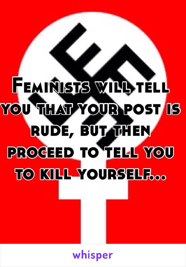 Feminists will tell you that your post is rude, but then proceed to tell you to kill yourself...
