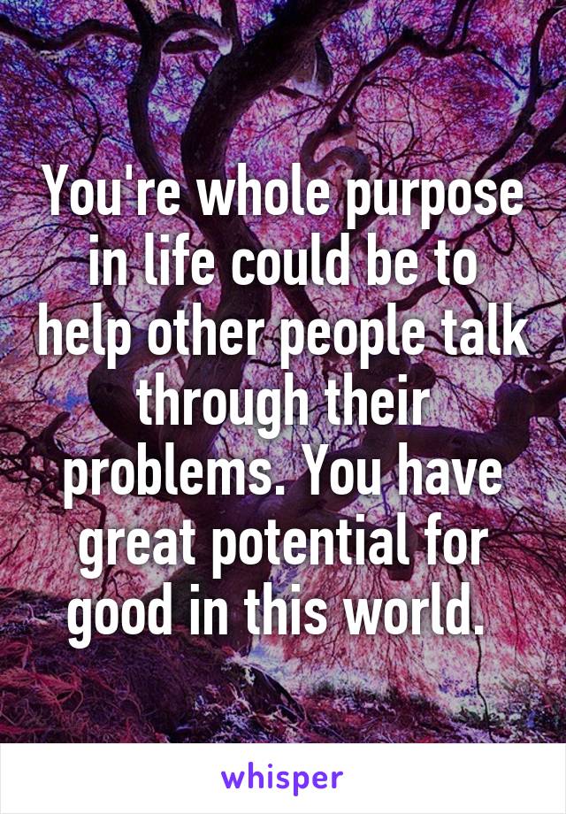 You're whole purpose in life could be to help other people talk through their problems. You have great potential for good in this world. 