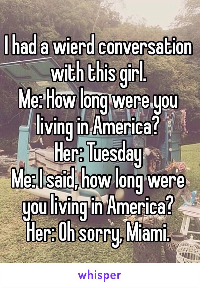I had a wierd conversation with this girl.
Me: How long were you living in America?
Her: Tuesday
Me: I said, how long were you living in America?
Her: Oh sorry, Miami.
