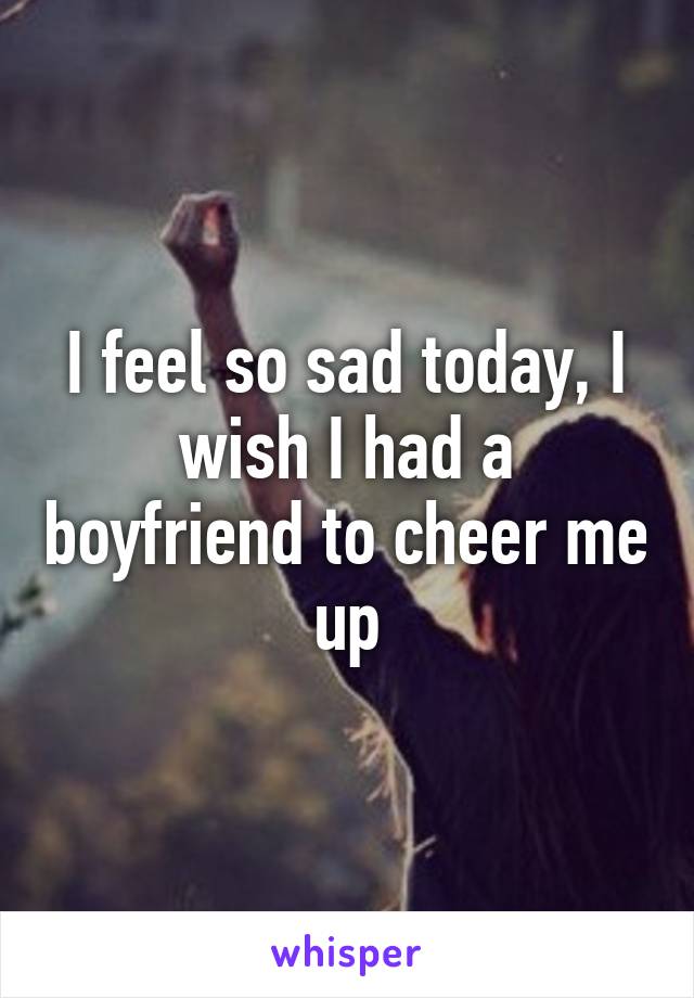 I feel so sad today, I wish I had a boyfriend to cheer me up
