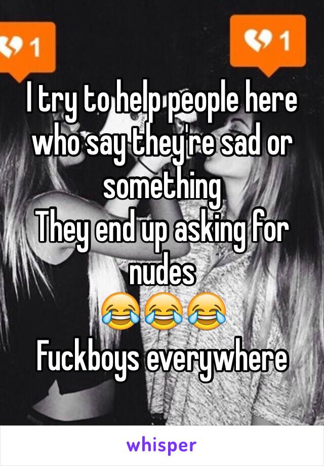 I try to help people here who say they're sad or something 
They end up asking for nudes 
😂😂😂
Fuckboys everywhere 