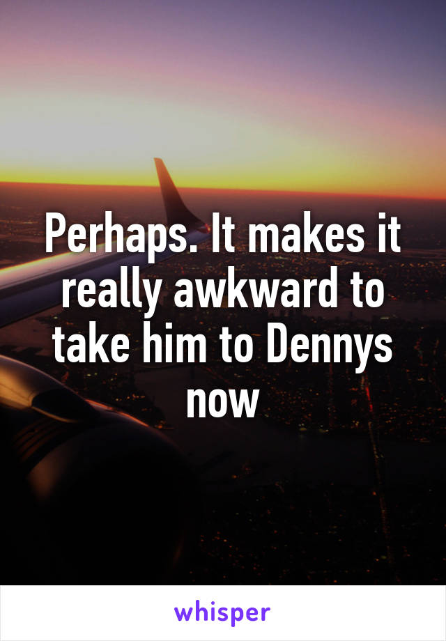Perhaps. It makes it really awkward to take him to Dennys now