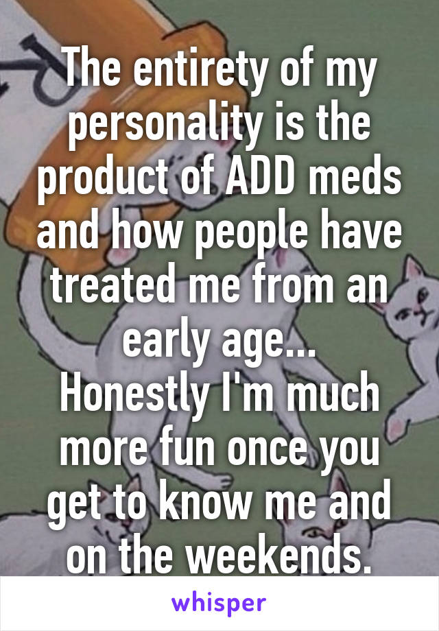 The entirety of my personality is the product of ADD meds and how people have treated me from an early age...
Honestly I'm much more fun once you get to know me and on the weekends.