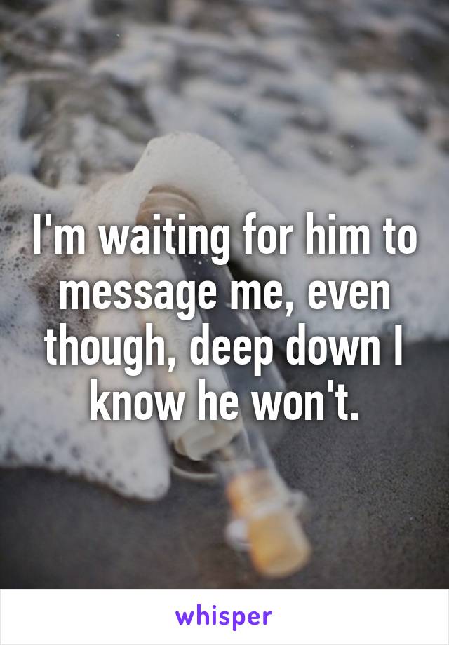 I'm waiting for him to message me, even though, deep down I know he won't.