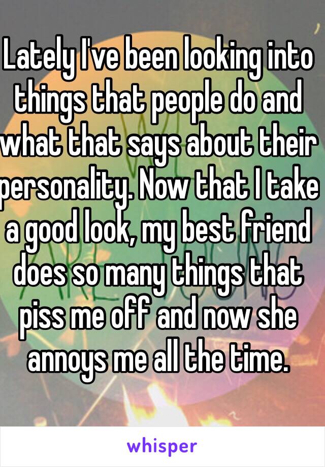 Lately I've been looking into things that people do and what that says about their personality. Now that I take a good look, my best friend does so many things that piss me off and now she annoys me all the time. 