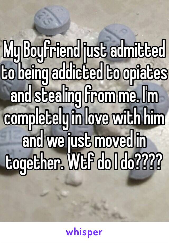 My Boyfriend just admitted to being addicted to opiates and stealing from me. I'm completely in love with him and we just moved in together. Wtf do I do????