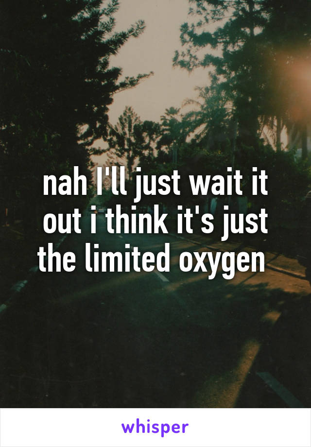 nah I'll just wait it out i think it's just the limited oxygen 