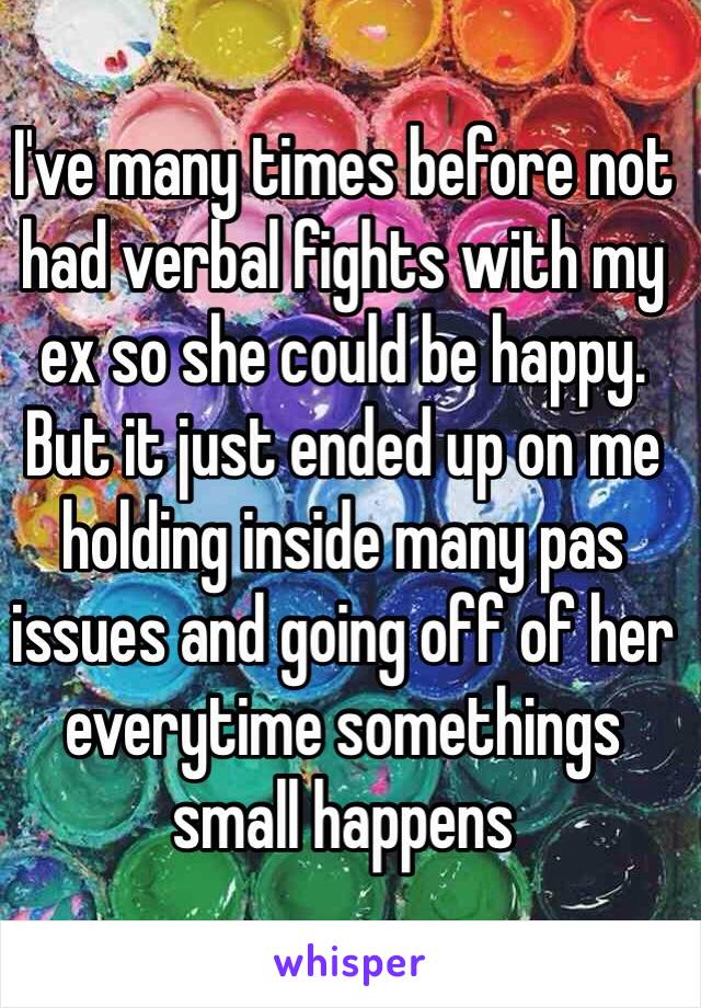 I've many times before not had verbal fights with my ex so she could be happy. But it just ended up on me holding inside many pas issues and going off of her everytime somethings small happens