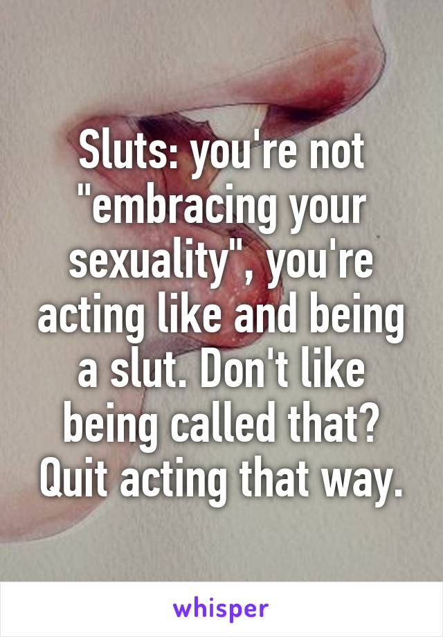 Sluts: you're not "embracing your sexuality", you're acting like and being a slut. Don't like being called that? Quit acting that way.