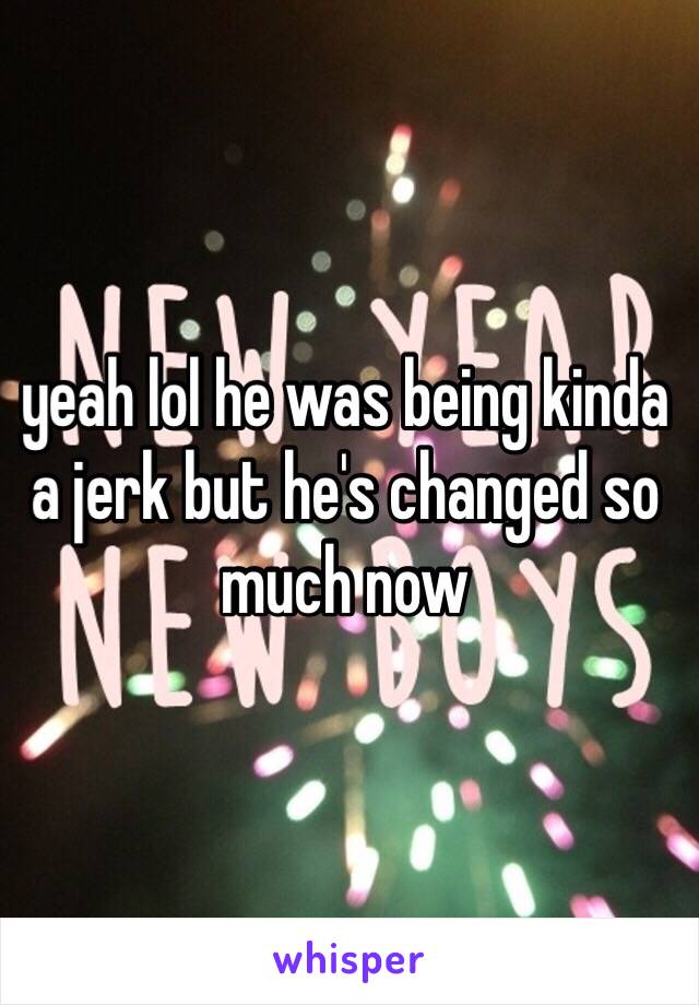 yeah lol he was being kinda a jerk but he's changed so much now 