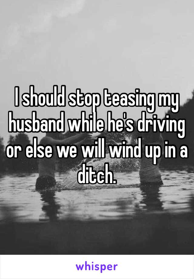 I should stop teasing my husband while he's driving or else we will wind up in a ditch.