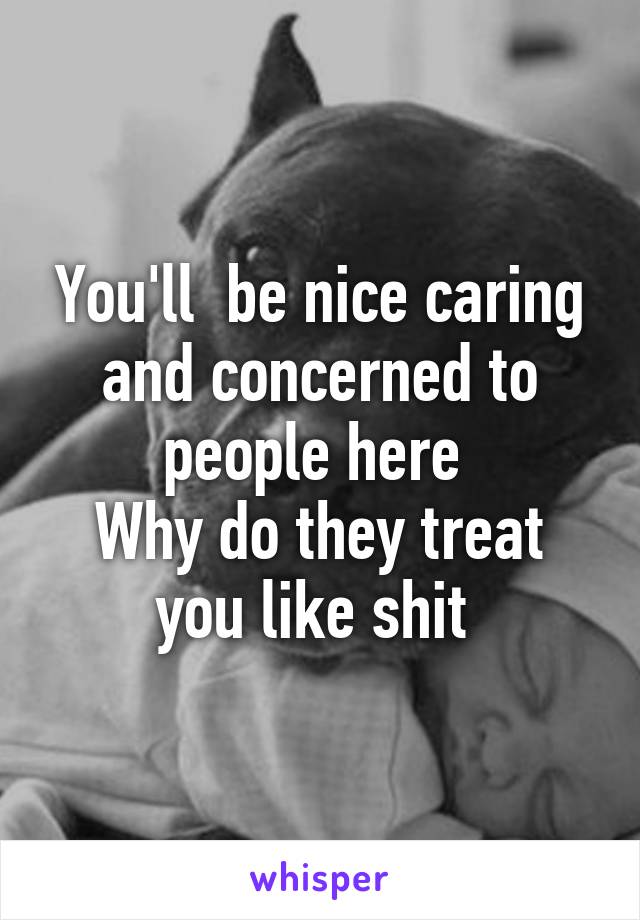 You'll  be nice caring and concerned to people here 
Why do they treat you like shit 