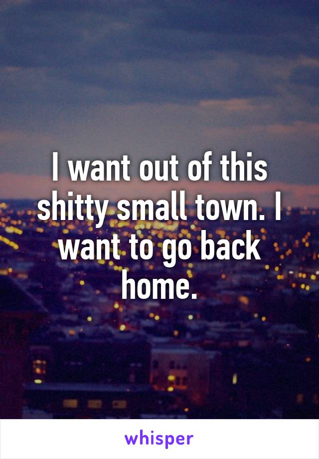 I want out of this shitty small town. I want to go back home.