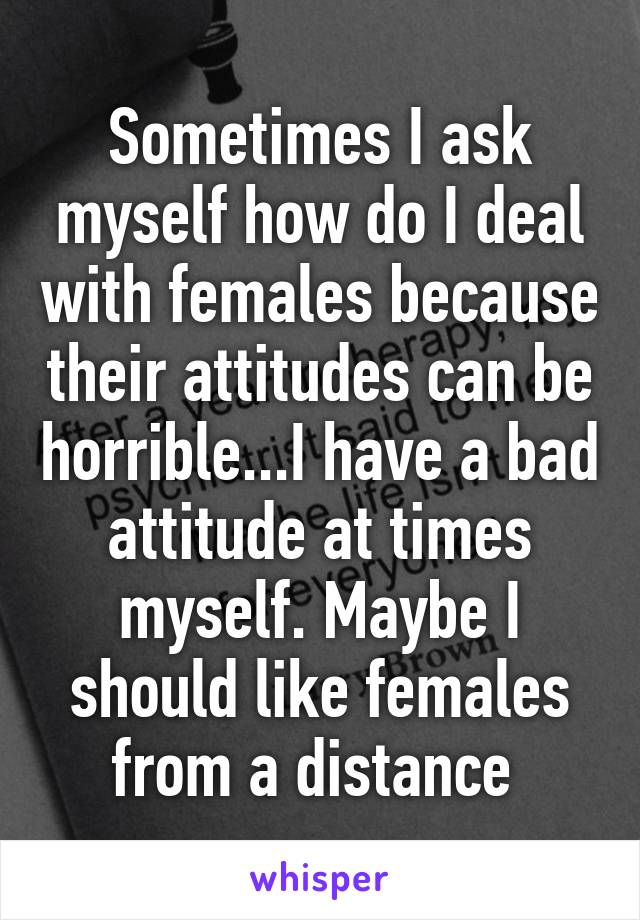 Sometimes I ask myself how do I deal with females because their attitudes can be horrible...I have a bad attitude at times myself. Maybe I should like females from a distance 