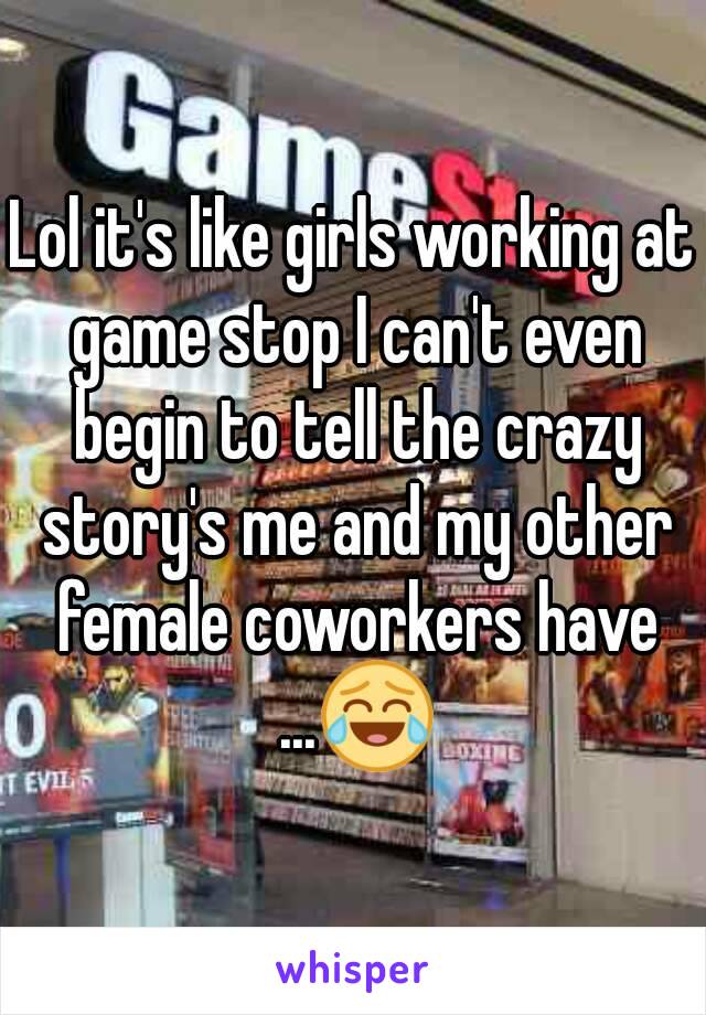 Lol it's like girls working at game stop I can't even begin to tell the crazy story's me and my other female coworkers have ...😂