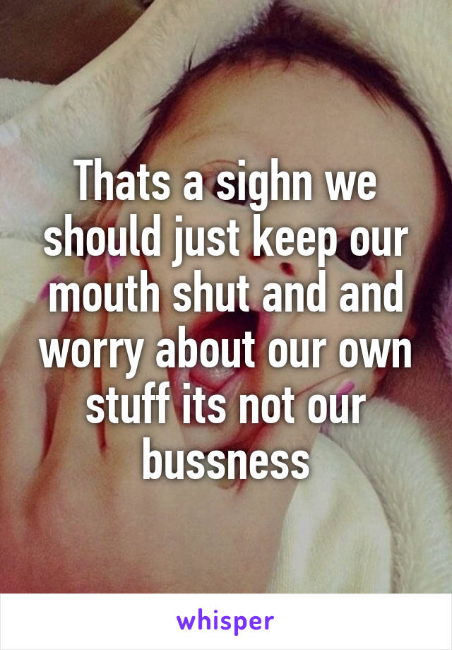 Thats a sighn we should just keep our mouth shut and and worry about our own stuff its not our bussness