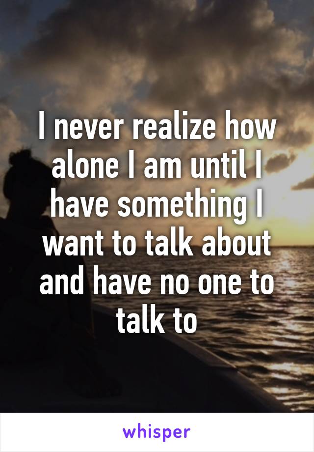 I never realize how alone I am until I have something I want to talk about and have no one to talk to