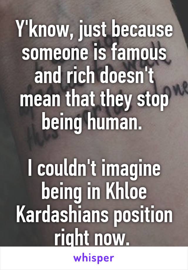 Y'know, just because someone is famous and rich doesn't mean that they stop being human. 

I couldn't imagine being in Khloe Kardashians position right now. 