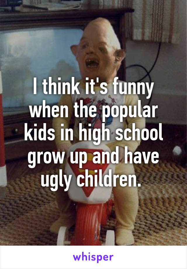I think it's funny when the popular kids in high school grow up and have ugly children. 