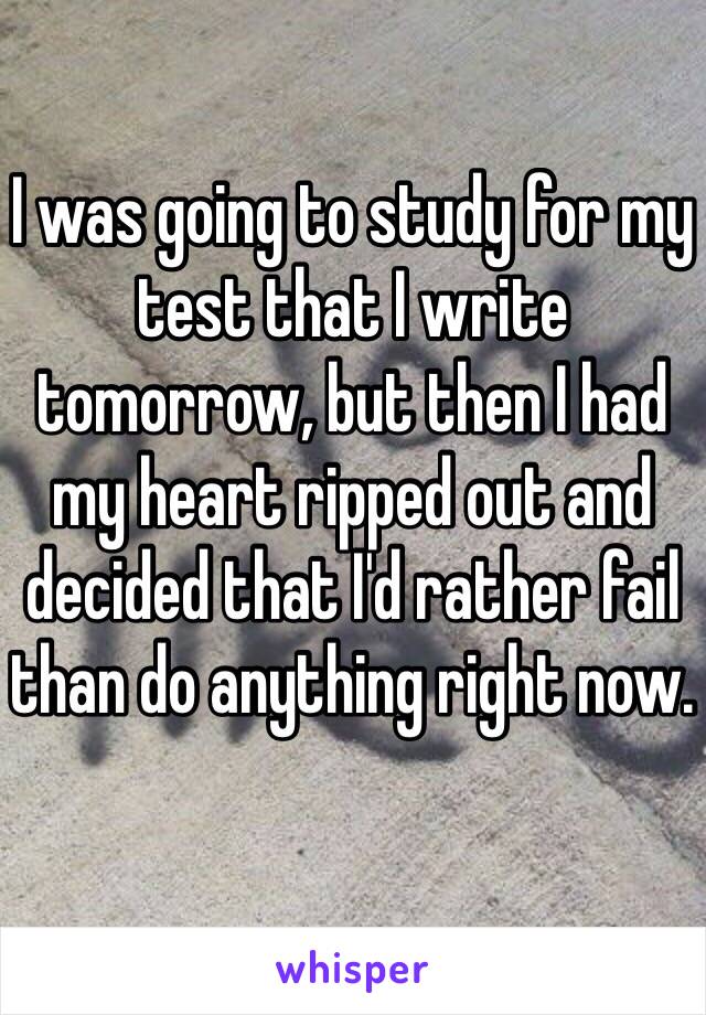 I was going to study for my test that I write tomorrow, but then I had my heart ripped out and decided that I'd rather fail than do anything right now.