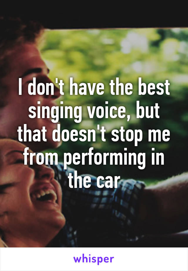 I don't have the best singing voice, but that doesn't stop me from performing in the car