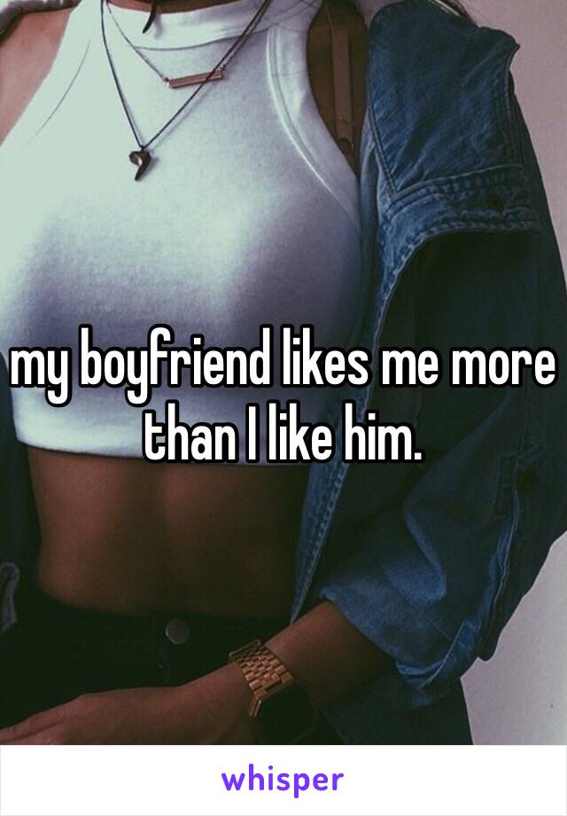 my boyfriend likes me more than I like him. 