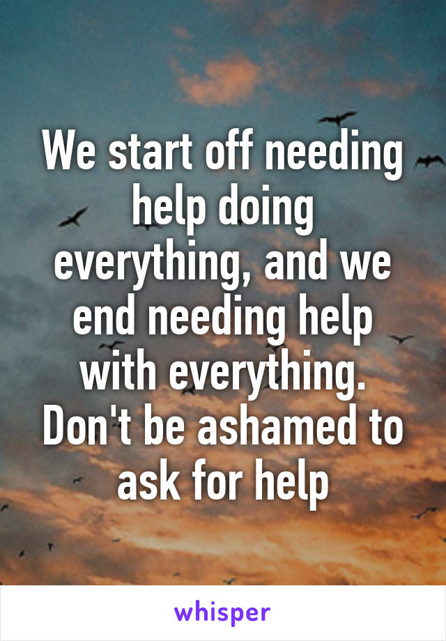 We start off needing help doing everything, and we end needing help with everything.
Don't be ashamed to ask for help