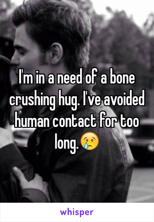 I'm in a need of a bone crushing hug. I've avoided human contact for too long.😢