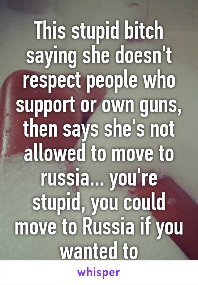 This stupid bitch saying she doesn't respect people who support or own guns, then says she's not allowed to move to russia... you're stupid, you could move to Russia if you wanted to