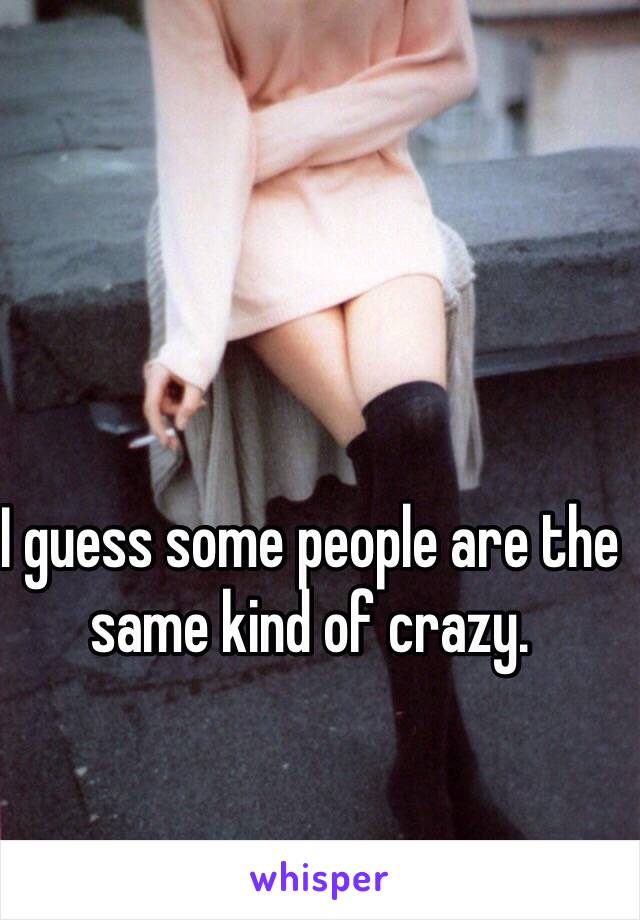 I guess some people are the same kind of crazy.
