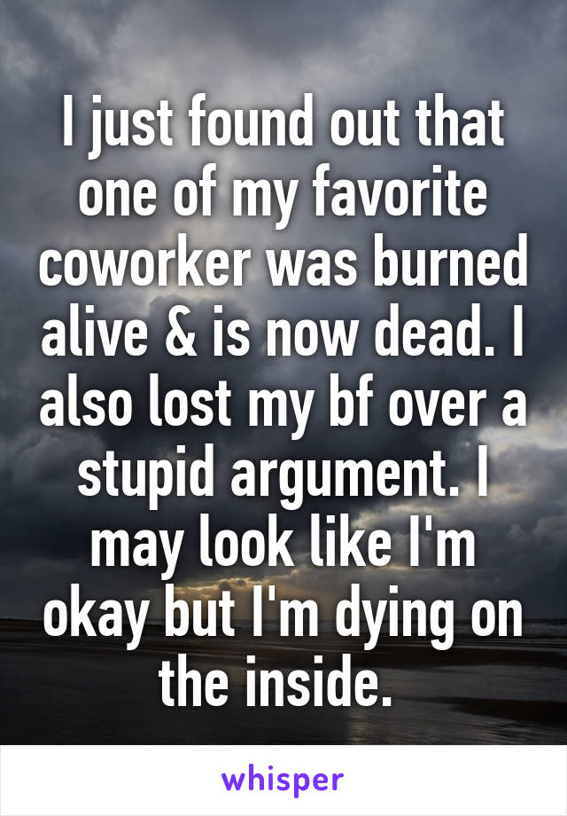 I just found out that one of my favorite coworker was burned alive & is now dead. I also lost my bf over a stupid argument. I may look like I'm okay but I'm dying on the inside. 