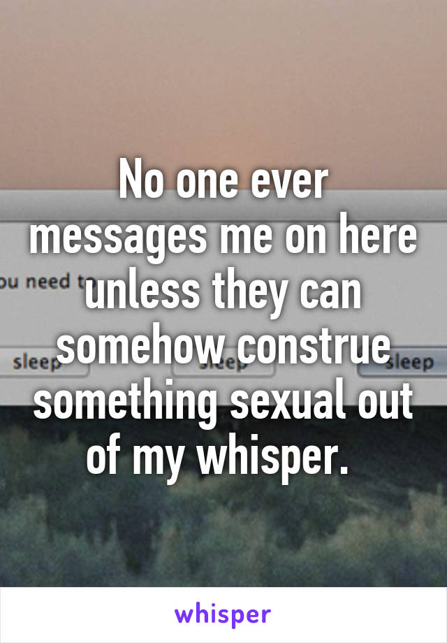 No one ever messages me on here unless they can somehow construe something sexual out of my whisper. 