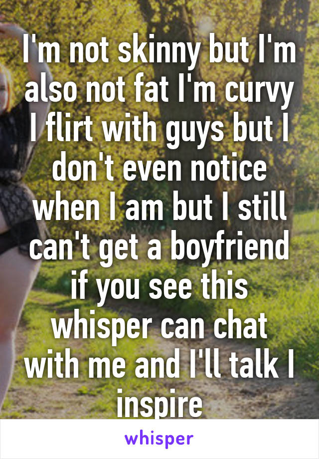 I'm not skinny but I'm also not fat I'm curvy I flirt with guys but I don't even notice when I am but I still can't get a boyfriend if you see this whisper can chat with me and I'll talk I inspire