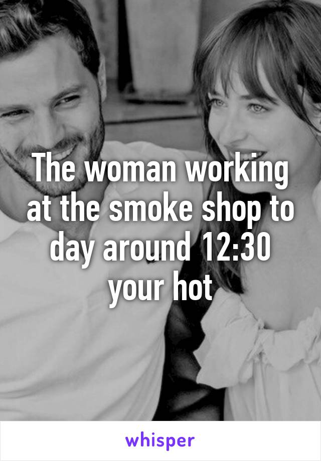 The woman working at the smoke shop to day around 12:30 your hot