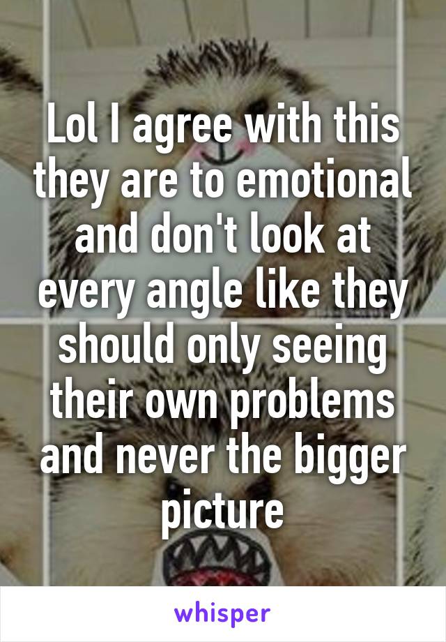Lol I agree with this they are to emotional and don't look at every angle like they should only seeing their own problems and never the bigger picture