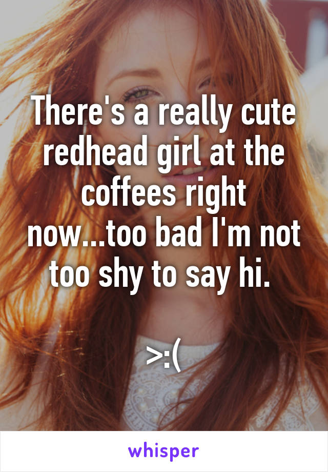 There's a really cute redhead girl at the coffees right now...too bad I'm not too shy to say hi. 

>:(