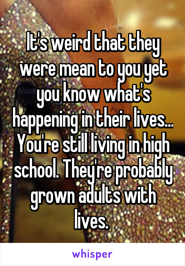 It's weird that they were mean to you yet you know what's happening in their lives... You're still living in high school. They're probably grown adults with lives. 