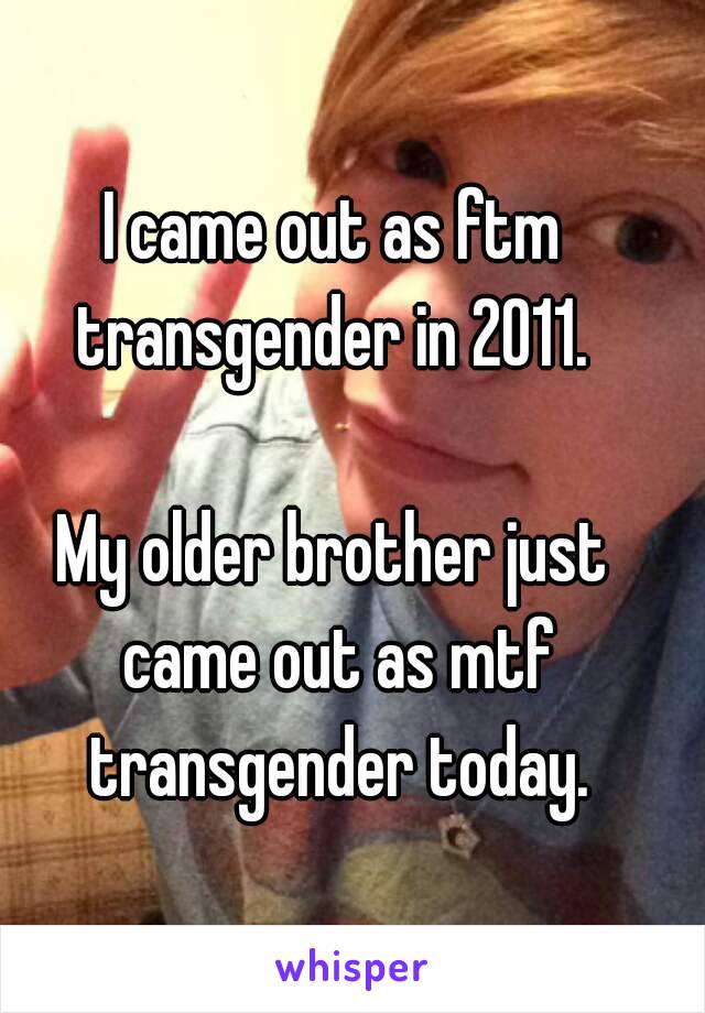 I came out as ftm transgender in 2011. 

My older brother just came out as mtf transgender today.
