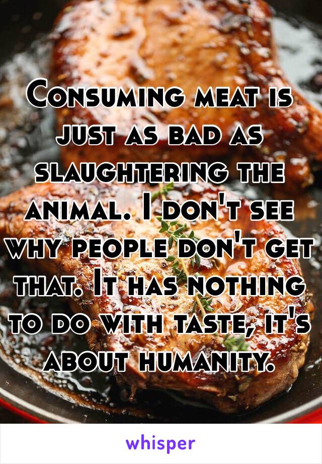 Consuming meat is just as bad as slaughtering the animal. I don't see why people don't get that. It has nothing to do with taste, it's about humanity. 