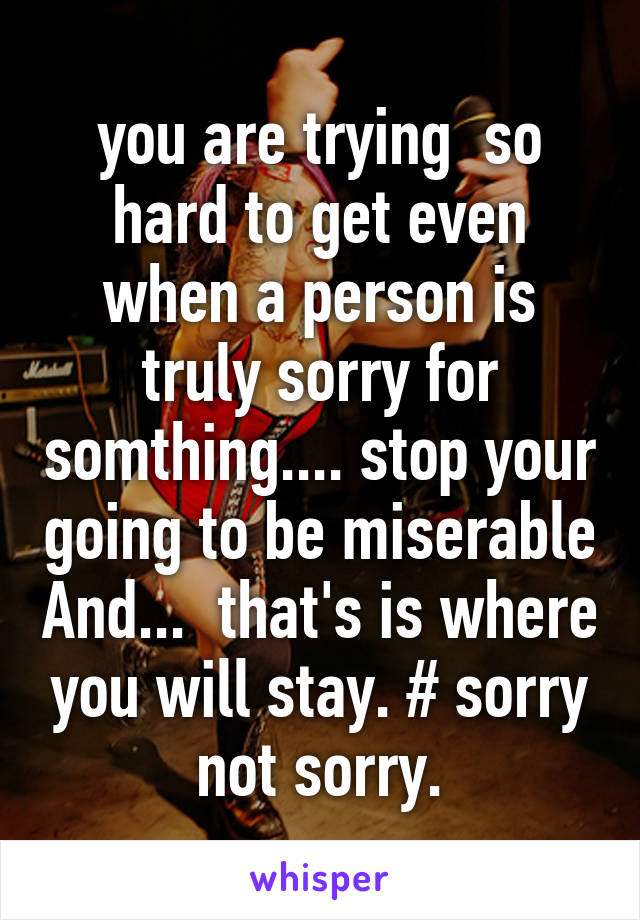 you are trying  so hard to get even when a person is truly sorry for somthing.... stop your going to be miserable And...  that's is where you will stay. # sorry not sorry.