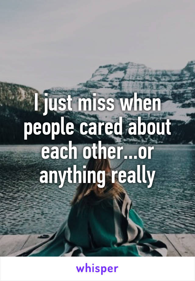 I just miss when people cared about each other...or anything really