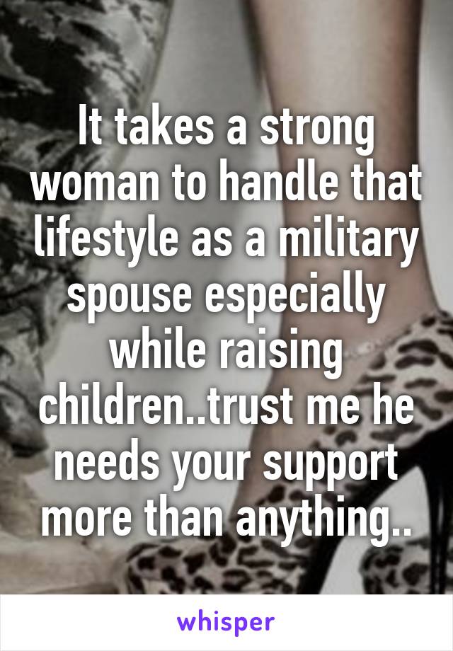 It takes a strong woman to handle that lifestyle as a military spouse especially while raising children..trust me he needs your support more than anything..