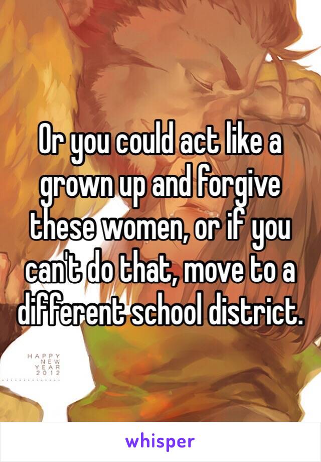 Or you could act like a grown up and forgive these women, or if you can't do that, move to a different school district. 