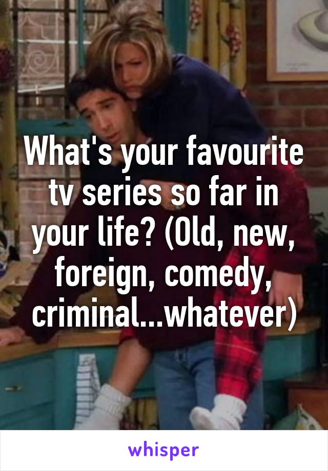 What's your favourite tv series so far in your life? (Old, new, foreign, comedy, criminal...whatever)