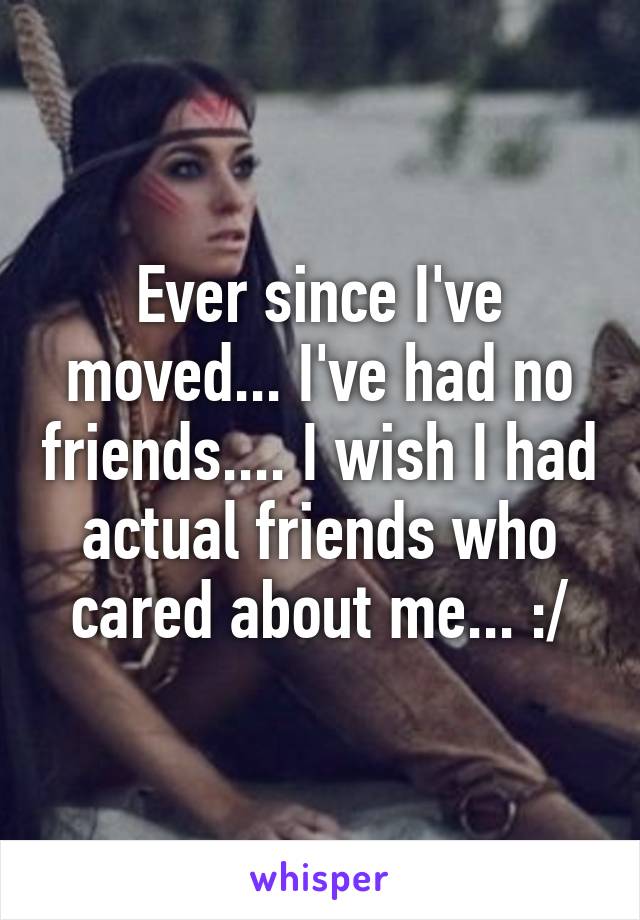 Ever since I've moved... I've had no friends.... I wish I had actual friends who cared about me... :/
