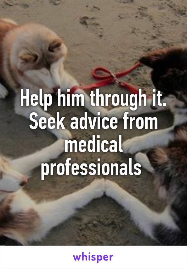 Help him through it. Seek advice from medical professionals 