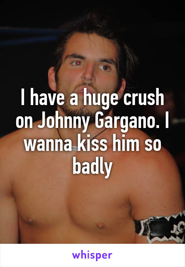 I have a huge crush on Johnny Gargano. I wanna kiss him so badly