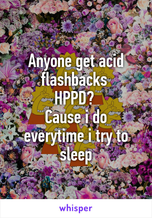 Anyone get acid flashbacks 
HPPD? 
Cause i do everytime i try to sleep